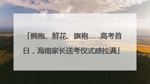拥抱、鲜花、旗袍……高考首日，海南家长送考仪式感拉满